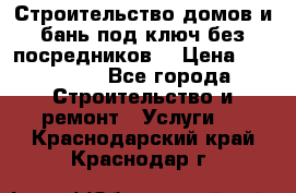 Строительство домов и бань под ключ без посредников, › Цена ­ 515 000 - Все города Строительство и ремонт » Услуги   . Краснодарский край,Краснодар г.